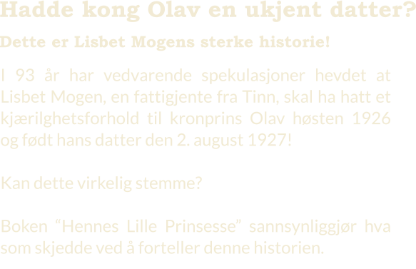 I 93 år har vedvarende spekulasjoner hevdet at Lisbet Mogen, en fattigjente fra Tinn, skal ha hatt et kjærilghetsforhold til kronprins Olav høsten 1926 og født hans datter den 2. august 1927!  Kan dette virkelig stemme?    Boken “Hennes Lille Prinsesse” sannsynliggjør hva som skjedde ved å forteller denne historien.    Hadde kong Olav en ukjent datter?  Dette er Lisbet Mogens sterke historie!