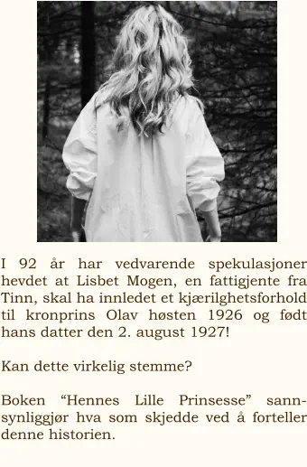 I 92 år har vedvarende spekulasjoner hevdet at Lisbet Mogen, en fattigjente fra Tinn, skal ha innledet et kjærilghetsforhold til kronprins Olav høsten 1926 og født hans datter den 2. august 1927!  Kan dette virkelig stemme?    Boken “Hennes Lille Prinsesse” sann-synliggjør hva som skjedde ved å forteller denne historien.